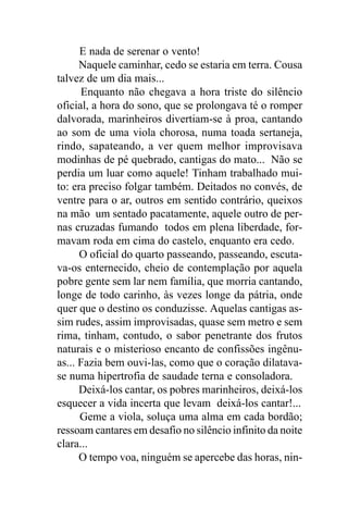 E nada de serenar o vento!
      Naquele caminhar, cedo se estaria em terra. Cousa
talvez de um dia mais...
      Enquanto não chegava a hora triste do silêncio
oficial, a hora do sono, que se prolongava té o romper
dalvorada, marinheiros divertiam-se à proa, cantando
ao som de uma viola chorosa, numa toada sertaneja,
rindo, sapateando, a ver quem melhor improvisava
modinhas de pé quebrado, cantigas do mato... Não se
perdia um luar como aquele! Tinham trabalhado mui-
to: era preciso folgar também. Deitados no convés, de
ventre para o ar, outros em sentido contrário, queixos
na mão um sentado pacatamente, aquele outro de per-
nas cruzadas fumando todos em plena liberdade, for-
mavam roda em cima do castelo, enquanto era cedo.
      O oficial do quarto passeando, passeando, escuta-
va-os enternecido, cheio de contemplação por aquela
pobre gente sem lar nem família, que morria cantando,
longe de todo carinho, às vezes longe da pátria, onde
quer que o destino os conduzisse. Aquelas cantigas as-
sim rudes, assim improvisadas, quase sem metro e sem
rima, tinham, contudo, o sabor penetrante dos frutos
naturais e o misterioso encanto de confissões ingênu-
as... Fazia bem ouvi-las, como que o coração dilatava-
se numa hipertrofia de saudade terna e consoladora.
      Deixá-los cantar, os pobres marinheiros, deixá-los
esquecer a vida incerta que levam deixá-los cantar!...
      Geme a viola, soluça uma alma em cada bordão;
ressoam cantares em desafio no silêncio infinito da noite
clara...
      O tempo voa, ninguém se apercebe das horas, nin-
 