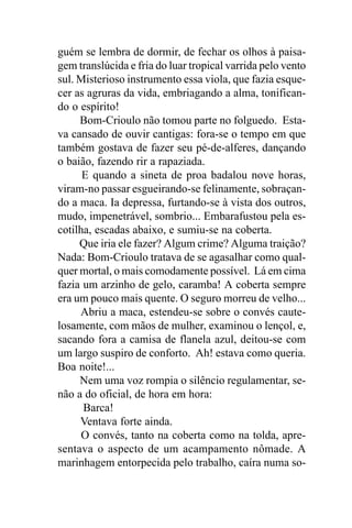 guém se lembra de dormir, de fechar os olhos à paisa-
gem translúcida e fria do luar tropical varrida pelo vento
sul. Misterioso instrumento essa viola, que fazia esque-
cer as agruras da vida, embriagando a alma, tonifican-
do o espírito!
     Bom-Crioulo não tomou parte no folguedo. Esta-
va cansado de ouvir cantigas: fora-se o tempo em que
também gostava de fazer seu pé-de-alferes, dançando
o baião, fazendo rir a rapaziada.
      E quando a sineta de proa badalou nove horas,
viram-no passar esgueirando-se felinamente, sobraçan-
do a maca. Ia depressa, furtando-se à vista dos outros,
mudo, impenetrável, sombrio... Embarafustou pela es-
cotilha, escadas abaixo, e sumiu-se na coberta.
     Que iria ele fazer? Algum crime? Alguma traição?
Nada: Bom-Crioulo tratava de se agasalhar como qual-
quer mortal, o mais comodamente possível. Lá em cima
fazia um arzinho de gelo, caramba! A coberta sempre
era um pouco mais quente. O seguro morreu de velho...
     Abriu a maca, estendeu-se sobre o convés caute-
losamente, com mãos de mulher, examinou o lençol, e,
sacando fora a camisa de flanela azul, deitou-se com
um largo suspiro de conforto. Ah! estava como queria.
Boa noite!...
     Nem uma voz rompia o silêncio regulamentar, se-
não a do oficial, de hora em hora:
      Barca!
     Ventava forte ainda.
      O convés, tanto na coberta como na tolda, apre-
sentava o aspecto de um acampamento nômade. A
marinhagem entorpecida pelo trabalho, caíra numa so-
 