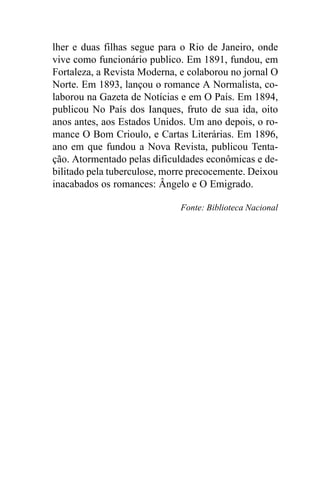 lher e duas filhas segue para o Rio de Janeiro, onde
vive como funcionário publico. Em 1891, fundou, em
Fortaleza, a Revista Moderna, e colaborou no jornal O
Norte. Em 1893, lançou o romance A Normalista, co-
laborou na Gazeta de Notícias e em O País. Em 1894,
publicou No País dos Ianques, fruto de sua ida, oito
anos antes, aos Estados Unidos. Um ano depois, o ro-
mance O Bom Crioulo, e Cartas Literárias. Em 1896,
ano em que fundou a Nova Revista, publicou Tenta-
ção. Atormentado pelas dificuldades econômicas e de-
bilitado pela tuberculose, morre precocemente. Deixou
inacabados os romances: Ângelo e O Emigrado.

                              Fonte: Biblioteca Nacional
 