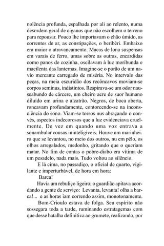 nolência profunda, espalhada por ali ao relento, numa
desordem geral de ciganos que não escolhem o terreno
para repousar. Pouco lhe importavam o chão úmido, as
correntes de ar, as constipações, o beribéri. Embaixo
era maior o atravancamento. Macas de lona suspensas
em varais de ferro, umas sobre as outras, encardidas
como panos de cozinha, oscilavam à luz moribunda e
macilenta das lanternas. Imagine-se o porão de um na-
vio mercante carregado de miséria. No intervalo das
peças, na meia escuridão dos recôncavos moviam-se
corpos seminus, indistintos. Respirava-se um odor nau-
seabundo de cárcere, um cheiro acre de suor humano
diluído em urina e alcatrão. Negros, de boca aberta,
roncavam profundamente, contorcendo-se na incons-
ciência do sono. Viam-se torsos nus abraçando o con-
vés, aspectos indecorosos que a luz evidenciava cruel-
mente. De vez em quando uma voz entrava a
sonambular cousas ininteligíveis. Houve um marinhei-
ro que se levantou, no meio dos outros, nu em pêlo, os
olhos arregalados, medonho, gritando que o queriam
matar. No fim de contas o pobre-diabo era vítima de
um pesadelo, nada mais. Tudo voltou ao silêncio.
      E lá cima, no passadiço, o oficial de quarto, vigi-
lante e imperturbável, de hora em hora:
       Barca!
      Havia um rebuliço ligeiro; o guardião apitava acor-
dando a gente de serviço: Levanta, levanta! olha a bar-
ca!... e as horas iam correndo assim, monotonamente.
      Bom-Crioulo estava de folga. Seu espírito não
sossegara toda a tarde, ruminando estratagemas com
que desse batalha definitiva ao grumete, realizando, por
 