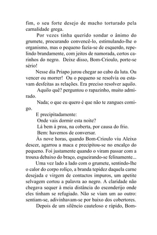 fim, o seu forte desejo de macho torturado pela
carnalidade grega.
      Por vezes tinha querido sondar o ânimo do
grumete, procurando convencê-lo, estimulando-lhe o
organismo, mas o pequeno fazia-se de esquerdo, repe-
lindo brandamente, com jeitos de namorada, certos ca-
rinhos do negro. Deixe disso, Bom-Crioulo, porte-se
sério!
     Nesse dia Priapo jurou chegar ao cabo da luta. Ou
vencer ou morrer! Ou o pequeno se resolvia ou esta-
vam desfeitas as relações. Era preciso resolver aquilo.
      Aquilo quê? perguntou o rapazinho, muito admi-
rado.
      Nada; o que eu quero é que não te zangues comi-
go.
     E precipitadamente:
      Onde vais dormir esta noite?
      Lá bem à proa, na coberta, por causa do frio.
      Bem: havemos de conversar.
     Às nove horas, quando Bom-Crioulo viu Aleixo
descer, agarrou a maca e precipitou-se no encalço do
pequeno. Foi justamente quando o viram passar com a
trouxa debaixo do braço, esgueirando-se felinamente...
     Uma vez lado a lado com o grumete, sentindo-lhe
o calor do corpo roliço, a branda tepidez daquela carne
desejada e virgem de contactos impuros, um apetite
selvagem cortou a palavra ao negro. A claridade não
chegava sequer à meia distância do esconderijo onde
eles tinham se refugiado. Não se viam um ao outro:
sentiam-se, adivinhavam-se por baixo dos cobertores.
     Depois de um silêncio cauteloso e rápido, Bom-
 