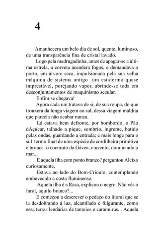 4
    Amanhecera um belo dia de sol, quente, luminoso,
de uma transparência fina de cristal lavado.
     Logo pela madrugadinha, antes de apagar-se a últi-
ma estrela, a corveta acendera fogos, e demandava o
porto, em árvore seca, impulsionada pela sua velha
máquina de sistema antigo um estafermo quase
imprestável, porejando vapor, abrindo-se toda em
desconjuntamentos de maquinismo secular.
     Enfim se chegava!
     Agora cada um tratava de si, de sua roupa, do que
trouxera da longa viagem ao sul, dessa viagem maldita
que parecia não acabar nunca.
      Lá estava bem defronte, por bombordo, o Pão
dAçúcar, talhado a pique, sombrio, íngreme, batido
pelas ondas, guardando a entrada; e mais longe para o
sul termo final de uma espécie de cordilheira primitiva
e bronca o cocuruto da Gávea, cinzento, dominando o
mar...
      E aquela ilha com ponto branco? perguntou Aleixo
curiosamente,
      Estava ao lado do Bom-Crioulo, contemplando
embevecido a costa fluminense.
      Aquela ilha é a Rasa, explicou o negro. Não vês o
farol, aquilo branco?...
     E começou a descrever o pedaço do litoral que se
ia desdobrando à luz, alcantilado e fulgurante, como
essa terras lendárias de tamoios e caramurus... Aquela
 