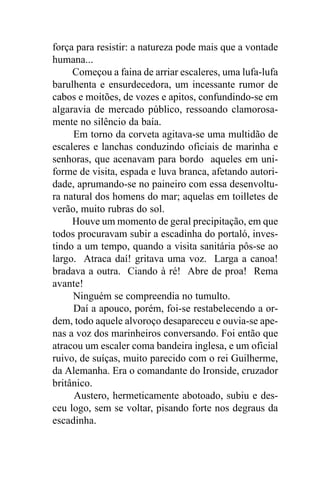 força para resistir: a natureza pode mais que a vontade
humana...
     Começou a faina de arriar escaleres, uma lufa-lufa
barulhenta e ensurdecedora, um incessante rumor de
cabos e moitões, de vozes e apitos, confundindo-se em
algaravia de mercado público, ressoando clamorosa-
mente no silêncio da baía.
     Em torno da corveta agitava-se uma multidão de
escaleres e lanchas conduzindo oficiais de marinha e
senhoras, que acenavam para bordo aqueles em uni-
forme de visita, espada e luva branca, afetando autori-
dade, aprumando-se no paineiro com essa desenvoltu-
ra natural dos homens do mar; aquelas em toilletes de
verão, muito rubras do sol.
     Houve um momento de geral precipitação, em que
todos procuravam subir a escadinha do portaló, inves-
tindo a um tempo, quando a visita sanitária pôs-se ao
largo. Atraca daí! gritava uma voz. Larga a canoa!
bradava a outra. Ciando à ré! Abre de proa! Rema
avante!
     Ninguém se compreendia no tumulto.
     Daí a apouco, porém, foi-se restabelecendo a or-
dem, todo aquele alvoroço desapareceu e ouvia-se ape-
nas a voz dos marinheiros conversando. Foi então que
atracou um escaler coma bandeira inglesa, e um oficial
ruivo, de suíças, muito parecido com o rei Guilherme,
da Alemanha. Era o comandante do Ironside, cruzador
britânico.
     Austero, hermeticamente abotoado, subiu e des-
ceu logo, sem se voltar, pisando forte nos degraus da
escadinha.
 