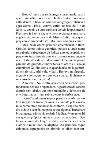 Bom-Crioulo que se debruçara na amurada, assim
que o viu saltar no escaler: Inglês bruto! murmurou
entre dentes, e ficou-se com sua indignação, olhando a
água calma... Ele ali estava, enfim, na baía do Rio de
Janeiro, depois de uma ausência de seis longos meses!
Precisava ir à terra naquele mesmo dia para arranjar o
negócio do quarto da Rua da Misericórdia, antes que o
pequeno se arrependesse; tinha umas compras a fazer...
      Mas, havia ordem para não desembarcar, e Bom-
Crioulo, como toda a guarnição passou a tarde numa
sensaboria, cabeceando de fadiga e sono, ocupado em
pequenos trabalhos de asseio e manobras rudimenta-
res. Diabo de vida sem descanso! O tempo era pouco
para um desgraçado cumprir todas as ordens. E não as
cumprisse! Golilha com ele, quando não era logo meti-
do em ferros... Ah! vida, vida!... Escravo na fazendo,
escravo a bordo, escravo em toda a parte... E chamava-
se a isso de servir à pátria!
      Anoiteceu. Noite estrelada, cheia de silêncio, pro-
fundamente calma e reparadora. A guarnição da corveta
dormia sem abalos um sono tranqüilo e delicioso de
oito horas, ao ar livre, sobre o convés desbastado.
      Bom-Crioulo nem sequer pensou em Aleixo: es-
tava incapaz de trocar palavra, sucumbido pela cansei-
ra, o corpo mole reclamando conforto, o espírito para-
do; todo ele sem ânimo para cousa alguma. Trabalhara
brutalmente; não havia resistir à fadiga. Momentos há
em que os próprios animais caem extenuados... Dei-
tou-se a um canto, longe de todos, e adormeceu imedi-
atamente num sono cataléptico. Ao primeiro toque
dalvorada espreguiçou-se, abrindo os olhos com sur-
 