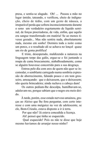 presa, e sentiu-se alagado. Oh! ... Passou a mão no
lugar úmido, tateando, e verificou, cheio de indigna-
ção, cheio de tédio, com um gesto de náusea, a
irreparável perda que sofrera inconscientemente durante
o sono um verdadeiro esgotamento de líquido semi-
nal, de forças procriadoras, de vida, enfim, que aquilo
era sangue transformado em matéria! Se ao menos ti-
vesse gozado... Mas não sentira nada, absolutamente
nada, mesmo em sonho! Dormira toda a noite como
um porco, e o resultado ali se achava no lençol quase
um rio de goma prolífica!
      E triste, desesperado, maldizendo a natureza na
linguagem torpe das galés, ergue-se e foi juntando a
roupa de cama bruscamente, atabalhoadamente, como
se alguém houvesse concorrido para a sua desgraça.
     Entrou pelo dia com ares de quem não quer se in-
comodar, o semblante carregado numa sombria expres-
são de aborrecimento, falando pouco e em tom gros-
seiro, ameaçando: que o deixassem, que o deixassem;
não queria brincadeira; ainda rachava a cabeça dum!
      Os outros pediam-lhe desculpa, humilhavam-se,
adulavam-no, porque sabiam que o negro era meio doi-
do.
     À tarde, porém, esse estado nervoso amainou, gra-
ças ao Aleixo que lhe fora perguntar, com certo inte-
resse e com uma meiguice na voz de adolescente, se
ele, Bom-Crioulo, estava disposto a ir à terra.
      Por que não? Já estava concedida a licença.
      Ah! pensei que tinha se esquecido.
       Qual esquecido! Pois eu não te disse que hoje
mesmo havíamos de arranjar nosso ninho?
 
