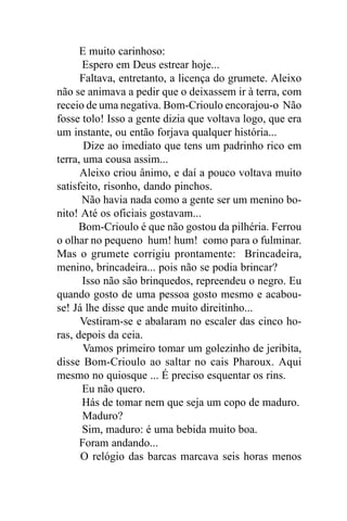 E muito carinhoso:
       Espero em Deus estrear hoje...
      Faltava, entretanto, a licença do grumete. Aleixo
não se animava a pedir que o deixassem ir à terra, com
receio de uma negativa. Bom-Crioulo encorajou-o Não
fosse tolo! Isso a gente dizia que voltava logo, que era
um instante, ou então forjava qualquer história...
       Dize ao imediato que tens um padrinho rico em
terra, uma cousa assim...
      Aleixo criou ânimo, e daí a pouco voltava muito
satisfeito, risonho, dando pinchos.
      Não havia nada como a gente ser um menino bo-
nito! Até os oficiais gostavam...
      Bom-Crioulo é que não gostou da pilhéria. Ferrou
o olhar no pequeno hum! hum! como para o fulminar.
Mas o grumete corrigiu prontamente: Brincadeira,
menino, brincadeira... pois não se podia brincar?
       Isso não são brinquedos, repreendeu o negro. Eu
quando gosto de uma pessoa gosto mesmo e acabou-
se! Já lhe disse que ande muito direitinho...
      Vestiram-se e abalaram no escaler das cinco ho-
ras, depois da ceia.
       Vamos primeiro tomar um golezinho de jeribita,
disse Bom-Crioulo ao saltar no cais Pharoux. Aqui
mesmo no quiosque ... É preciso esquentar os rins.
       Eu não quero.
       Hás de tomar nem que seja um copo de maduro.
       Maduro?
       Sim, maduro: é uma bebida muito boa.
      Foram andando...
      O relógio das barcas marcava seis horas menos
 