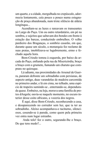 um quarto, e a cidade, mergulhada no crepúsculo, ador-
mecia lentamente, caía pouco a pouco numa estagna-
ção de praça abandonada, num triste silêncio de aldeia
longínqua...
      Acendiam-se as luzes e rareavam os transeuntes
no Largo do Paço. Um ou outro retardatário, em pé na
sombra, e sujeitos que saltavam dos bondes em frente à
estação das barcas, conduzindo embrulhos. O velho
pardieiro dos Braganças, o sombrio casarão, em que,
durante quase um século, a monarquia fez reclamo de
suas pratas, imobilizava-se lugubremente, ermo e fe-
chado aquela hora.
      Bom-Crioulo tomou à esquerda, por baixo da ar-
cada do Paço, enfiando pela rua da Misericórdia, braço
a braço com o grumete, fumando um charuto que com-
prara no quiosque.
     Lá adiante, nas proximidades do Arsenal de Guer-
ra, pararam defronte um sobradinho com persianas, de
aspecto antigo, duas varandolas de madeira carcomida
no primeiro andar, e lá em cima, no telhado, uma espé-
cie de trapeira sumindo-se , enterrando-se, dependura-
da quase. Embaixo, na loja, morava uma família de pre-
tos dAngola; ouvia-se naquele momento, no escuro in-
terior desse coito africano, a vozeria dos negros.
      É aqui, disse Bom-Crioulo, reconhecendo a casa,
e desaparecendo no corredor sem luz, que ia ter ao
sobradinho. Aleixo acompanhava-o taciturno, silenci-
osos, cosendo-se à parede, como quem pela primeira
vez entra num lugar estranho.
       Anda tolo! fez o outro, segurando-lhe o braço.
De que tens medo?...
 