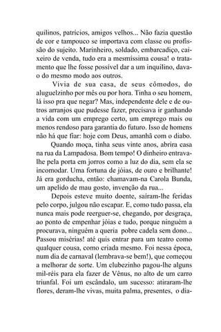 quilinos, patrícios, amigos velhos... Não fazia questão
de cor e tampouco se importava com classe ou profis-
são do sujeito. Marinheiro, soldado, embarcadiço, cai-
xeiro de venda, tudo era a mesmíssima cousa! o trata-
mento que lhe fosse possível dar a um inquilino, dava-
o do mesmo modo aos outros.
      Vivia de sua casa, de seus cômodos, do
aluguelzinho por mês ou por hora. Tinha o seu homem,
lá isso pra que negar? Mas, independente dele e de ou-
tros arranjos que pudesse fazer, precisava ir ganhando
a vida com um emprego certo, um emprego mais ou
menos rendoso para garantia do futuro. Isso de homens
não há que fiar: hoje com Deus, amanhã com o diabo.
      Quando moça, tinha seus vinte anos, abrira casa
na rua da Lampadosa. Bom tempo! O dinheiro entrava-
lhe pela porta em jorros como a luz do dia, sem ela se
incomodar. Uma fortuna de jóias, de ouro e brilhante!
Já era gorducha, então: chamavam-na Carola Bunda,
um apelido de mau gosto, invenção da rua...
      Depois esteve muito doente, saíram-lhe feridas
pelo corpo, julgou não escapar. E, como tudo passa, ela
nunca mais pode reerguer-se, chegando, por desgraça,
ao ponto de empenhar jóias e tudo, porque ninguém a
procurava, ninguém a queria pobre cadela sem dono...
Passou misérias! até quis entrar para um teatro como
qualquer cousa, como criada mesmo. Foi nessa época,
num dia de carnaval (lembrava-se bem!), que começou
a melhorar de sorte. Um clubezinho pagou-lhe alguns
mil-réis para ela fazer de Vênus, no alto de um carro
triunfal. Foi um escândalo, um sucesso: atiraram-lhe
flores, deram-lhe vivas, muita palma, presentes, o dia-
 