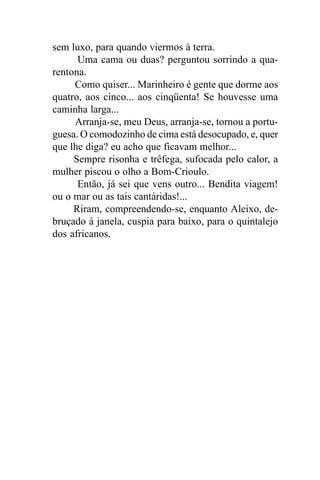 sem luxo, para quando viermos à terra.
      Uma cama ou duas? perguntou sorrindo a qua-
rentona.
     Como quiser... Marinheiro é gente que dorme aos
quatro, aos cinco... aos cinqüenta! Se houvesse uma
caminha larga...
     Arranja-se, meu Deus, arranja-se, tornou a portu-
guesa. O comodozinho de cima está desocupado, e, quer
que lhe diga? eu acho que ficavam melhor...
     Sempre risonha e trêfega, sufocada pelo calor, a
mulher piscou o olho a Bom-Crioulo.
      Então, já sei que vens outro... Bendita viagem!
ou o mar ou as tais cantáridas!...
     Riram, compreendendo-se, enquanto Aleixo, de-
bruçado à janela, cuspia para baixo, para o quintalejo
dos africanos.
 