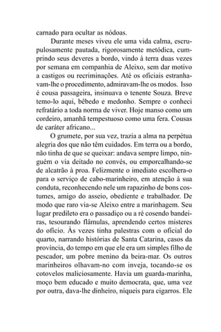 carnado para ocultar as nódoas.
      Durante meses viveu ele uma vida calma, escru-
pulosamente pautada, rigorosamente metódica, cum-
prindo seus deveres a bordo, vindo à terra duas vezes
por semana em companhia de Aleixo, sem dar motivo
a castigos ou recriminações. Até os oficiais estranha-
vam-lhe o procedimento, admiravam-lhe os modos. Isso
é cousa passageira, insinuava o tenente Souza. Breve
temo-lo aqui, bêbedo e medonho. Sempre o conheci
refratário a toda norma de viver. Hoje manso como um
cordeiro, amanhã tempestuoso como uma fera. Cousas
de caráter africano...
      O grumete, por sua vez, trazia a alma na perpétua
alegria dos que não têm cuidados. Em terra ou a bordo,
não tinha de que se queixar: andava sempre limpo, nin-
guém o via deitado no convés, ou emporcalhando-se
de alcatrão à proa. Felizmente o imediato escolhera-o
para o serviço de cabo-marinheiro, em atenção à sua
conduta, reconhecendo nele um rapazinho de bons cos-
tumes, amigo do asseio, obediente e trabalhador. De
modo que raro via-se Aleixo entre a marinhagem. Seu
lugar predileto era o passadiço ou a ré cosendo bandei-
ras, tesourando flâmulas, aprendendo certos misteres
do ofício. Às vezes tinha palestras com o oficial do
quarto, narrando histórias de Santa Catarina, casos da
província, do tempo em que ele era um simples filho de
pescador, um pobre menino da beira-mar. Os outros
marinheiros olhavam-no com inveja, tocando-se os
cotovelos maliciosamente. Havia um guarda-marinha,
moço bem educado e muito democrata, que, uma vez
por outra, dava-lhe dinheiro, níqueis para cigarros. Ele
 