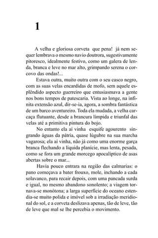 1
     A velha e gloriosa corveta que pena! já nem se-
quer lembrava o mesmo navio doutrora, sugestivamente
pitoresco, idealmente festivo, como um galera de len-
da, branca e leve no mar alto, grimpando serena o cor-
covo das ondas!...
      Estava outra, muito outra com o seu casco negro,
com as suas velas encardidas de mofo, sem aquele es-
plêndido aspecto guerreiro que entusiasmava a gente
nos bons tempos de patescaria. Vista ao longe, na infi-
nita extensão azul, dir-se-ia, agora, a sombra fantástica
de um barco aventureiro. Toda ela mudada, a velha car-
caça flutuante, desde a brancura límpida e triunfal das
velas até a primitiva pintura do bojo.
      No entanto ela aí vinha esquife agourento sin-
grando águas da pátria, quase lúgubre na sua marcha
vagarosa; ela aí vinha, não já como uma enorme garça
branca flechando a líquida planície, mas lenta, pesada,
como se fora um grande morcego apocalíptico de asas
abertas sobre o mar...
      Havia pouco entrara na região das calmarias: o
pano começava a bater frouxo, mole, inchando a cada
solavanco, para recair depois, com uma pancada surda
e igual, no mesmo abandono sonolento; a viagem tor-
nava-se monótona; a larga superfície do oceano esten-
dia-se muito polida e imóvel sob a irradiação meridio-
nal do sol, e a corveta deslizava apenas, tão de leve, tão
de leve que mal se lhe percebia o movimento.
 
