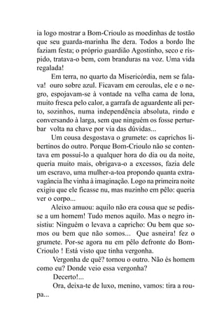 ia logo mostrar a Bom-Crioulo as moedinhas de tostão
que seu guarda-marinha lhe dera. Todos a bordo lhe
faziam festa; o próprio guardião Agostinho, seco e rís-
pido, tratava-o bem, com branduras na voz. Uma vida
regalada!
      Em terra, no quarto da Misericórdia, nem se fala-
va! ouro sobre azul. Ficavam em ceroulas, ele e o ne-
gro, espojavam-se à vontade na velha cama de lona,
muito fresca pelo calor, a garrafa de aguardente ali per-
to, sozinhos, numa independência absoluta, rindo e
conversando à larga, sem que ninguém os fosse pertur-
bar volta na chave por via das dúvidas...
      Um cousa desgostava o grumete: os caprichos li-
bertinos do outro. Porque Bom-Crioulo não se conten-
tava em possuí-lo a qualquer hora do dia ou da noite,
queria muito mais, obrigava-o a excessos, fazia dele
um escravo, uma mulher-a-toa propondo quanta extra-
vagância lhe vinha à imaginação. Logo na primeira noite
exigiu que ele ficasse nu, mas nuzinho em pêlo: queria
ver o corpo...
      Aleixo amuou: aquilo não era cousa que se pedis-
se a um homem! Tudo menos aquilo. Mas o negro in-
sistiu: Ninguém o levava a capricho: Ou bem que so-
mos ou bem que não somos... Que asneira! fez o
grumete. Por-se agora nu em pêlo defronte do Bom-
Crioulo ! Está visto que tinha vergonha.
      Vergonha de quê? tornou o outro. Não és homem
como eu? Donde veio essa vergonha?
      Decerto!...
      Ora, deixa-te de luxo, menino, vamos: tira a rou-
pa...
 