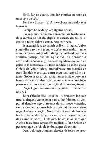 Havia luz no quarto, uma luz mortiça. no topo de
uma vela de sebo.
      Nem se vê nada... fez Aleixo choramingando, sem
lágrimas.
      Sempre há se de se ver alguma cousa...
     E o pequeno, submisso e covarde, foi desabotoan-
do a camisa de flanela, depois as calças, em pé, colo-
cando a roupa sobre a cama, peça por peça.
     Estava satisfeita a vontade de Bom-Crioulo. Aleixo
surgia-lhe agora em pleno e exuberante nudez, muito
alvo, as formas roliças de calipígio ressaltando na meia
sombra voluptuosa do aposento, na penumbra
acariciadora daquele ignorado e impudico santuário de
paixões inconfessáveis... Belo modelo de efebo que a
Grécia de Vênus talvez imortalizasse em estrofes de
ouro límpido e estatuas duma escultura sensual e pu-
jante. Sodoma ressurgia agora numa triste e desolada
baiúca da Rua da Misericórdia, onde àquela hora tudo
permanecia numa doce quietação de ermo longínquo.
       Veja logo... murmurou o pequeno, firmando-se
nos pés.
     Bom-Crioulo ficou extático! A brancura láctea e
maciça daquela carne tenra punha-lhe frêmitos no cor-
po, abalando-o nervosamente de um modo estranho,
excitando-o como uma bebida forte, atraindo-o, alvo-
roçando-lhe o coração. Nunca vira formas de homem
tão bem torneadas, braços assim, quadris rijos e carnu-
dos como aqueles... Faltavam-lhe os seios para que
Aleixo fosse uma verdadeira mulher!... Que beleza de
pescoço, que delícia de ombros, que desespero!...
     Dentro do negro rugiam desejos de touro ao pres-
 