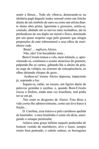 sentir a fêmea... Todo ele vibrava, demorando-se na
idolatria pagã daquela nudez sensual como um fetiche
diante de um símbolo de ouro ou como um artista dian-
te duma obra prima. Ignorante e grosseiro, sentia-se,
contudo, abalado até os nervos mais recônditos, até às
profundezas do seu duplo ser moral e físico, dominado
por um quase respeito cego pelo grumete que atingia
proporções de ente sobrenatural a seus olhos de mari-
nheiro rude.
      Basta! ... suplicou Aleixo.
      Não, não! Um bocadinho mais...
      Bom-Crioulo tomou a vela, meio trêmulo, e, apro-
ximando-se, continuou o exame atencioso do grumete,
palpando-lhe as carnes, gabando-lhe o cheiro da pele,
no auge da volúpia, no extremo da concupiscência, os
olhos deitando chispas de gozo...
       Acabou-se! tornou Aleixo depressa, impaciente
já, soprando a luz.
      Seguiu-se, então, no escuro, um ligeiro duelo de
palavras gemidas à surdina. e, quando Bom-Crioulo
riscou o fósforo, ainda uma vez triunfante, mal podia
ter-se em pé.
      Tais eram os desgostos de Aleixo. Fora disso a
vida corria-lhe admiravelmente, como um leve barco à
feição...
      D. Carolina, essa tratava-o pelo carinhoso apelido
de bonitinho: o meu bonitinho é como ela dizia, amei-
gando o sotaque peninsular.
      Achava uma graça infinita naquele pedacinho de
homem vestido de marinheiro, alvo e louro, sempre
muito bem penteado, o cabelo sedoso, os borzeguins
 