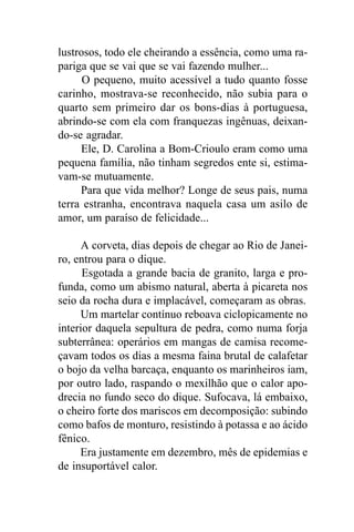 lustrosos, todo ele cheirando a essência, como uma ra-
pariga que se vai que se vai fazendo mulher...
      O pequeno, muito acessível a tudo quanto fosse
carinho, mostrava-se reconhecido, não subia para o
quarto sem primeiro dar os bons-dias à portuguesa,
abrindo-se com ela com franquezas ingênuas, deixan-
do-se agradar.
     Ele, D. Carolina a Bom-Crioulo eram como uma
pequena família, não tinham segredos ente si, estima-
vam-se mutuamente.
     Para que vida melhor? Longe de seus pais, numa
terra estranha, encontrava naquela casa um asilo de
amor, um paraíso de felicidade...

      A corveta, dias depois de chegar ao Rio de Janei-
ro, entrou para o dique.
      Esgotada a grande bacia de granito, larga e pro-
funda, como um abismo natural, aberta à picareta nos
seio da rocha dura e implacável, começaram as obras.
     Um martelar contínuo reboava ciclopicamente no
interior daquela sepultura de pedra, como numa forja
subterrânea: operários em mangas de camisa recome-
çavam todos os dias a mesma faina brutal de calafetar
o bojo da velha barcaça, enquanto os marinheiros iam,
por outro lado, raspando o mexilhão que o calor apo-
drecia no fundo seco do dique. Sufocava, lá embaixo,
o cheiro forte dos mariscos em decomposição: subindo
como bafos de monturo, resistindo à potassa e ao ácido
fênico.
     Era justamente em dezembro, mês de epidemias e
de insuportável calor.
 