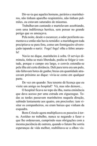 Dir-se-ia que aqueles homens, perários e marinhei-
ros, não tinham aparelho respiratório, não tinham pul-
mões, ou estavam saturados de miasmas.
      Trabalhavam cantando e martelavam assobiando,
com uma indiferença heróica, sem pensar no grande
perigo que os ameaçava.
      Pela noite, desde o escurecer, o odor pestilento au-
mentava e então não havia remédio: a marinhagem toda
precipitava-se para fora, como um formigueiro alvoro-
çado tapando o nariz: Foge! foge! olha a febre amare-
la!
      Navio no dique, marinheiro à solta. O serviço di-
minuía, tinha-se mais liberdade, podia-se folgar à von-
tade, porque o campo era largo, o convés estendia-se
pela ilha até certa distância. Dali para terra era um pulo,
não faltavam botes de ganho; breus em quantidade atra-
cavam próximo ao dique: vivia-se como em qualquer
parte.
      De vez em quando: Seu tenente dá licença que eu
visite um amigo no hospital? Vá, mas não demore...
      O hospital ficava no topo da ilha, numa eminência
que dava acesso por uma estrada em ziguezague. To-
das as tardes passavam marinheiros naquela direção,
subindo lentamente aos quatro, em procissões: iam vi-
sitar os companheiros, ou eram baixas que vinham da
esquadra.
      Bom-Crioulo agora multiplicava os passeios à ter-
ra. Assíduo no trabalho, nunca se negando a fazer o
que lhe ordenavam, cumprindo suas obrigações com a
mesma paciência de outrora, quando o futuro lhe sorria
esperanças de vida melhor, reabilitava-se a olhos vis-
 