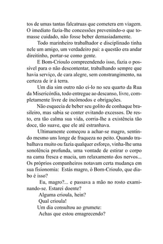 tos de umas tantas falcatruas que cometera em viagem.
O imediato fazia-lhe concessões prevenindo-o que to-
masse cuidado, não fosse beber demasiadamente.
      Todo marinheiro trabalhador e disciplinado tinha
nele um amigo, um verdadeiro pai: a questão era andar
direitinho, portar-se como gente.
      E Bom-Crioulo compreendendo isso, fazia o pos-
sível para o não descontentar, trabalhando sempre que
havia serviço, de cara alegre, sem constrangimento, na
certeza de ir à terra.
      Um dia sim outro não ei-lo no seu quarto da Rua
da Misericórdia, todo entregue ao descanso, livre, com-
pletamente livre de incômodos e obrigações.
      Não esquecia de beber seu golito de conhaque bra-
sileiro, mas sabia se conter evitando excessos. De res-
to, era tão calma sua vida, corria-lhe a existência tão
doce, tão suave, que ele até estranhava.
      Ultimamente começou a achar-se magro, sentin-
do mesmo uns longe de fraqueza no peito. Quando tra-
balhava muito ou fazia qualquer esforço, vinha-lhe uma
sonolência profunda, uma vontade de estirar o corpo
na cama fresca e macia, um relaxamento dos nervos...
Os próprios companheiros notavam certa mudança em
sua fisionomia: Estás magro, ó Bom-Crioulo, que dia-
bo é isso?
       Eu, magro?... e passava a mão no rosto exami-
nando-se. Estarei doente?
       Alguma crioula, hein?
       Qual crioula!
      Um dia consultou ao grumete:
       Achas que estou emagrecendo?
 