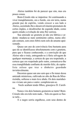 Aleixo também foi de parecer que sim, mas era
pouca cousa.
     Bom-Crioulo não se importou: foi continuando a
viver tranqüilamente, ora a bordo, ora em terra, numa
grande paz de espírito, vendo crescer a seu lado o
Aleixo, assistindo-lhe o desenvolvimento prematuro de
certos órgãos, o desabrochar da segunda idade, como
quem estuda a evolução de uma flor curiosa.
      Sua amizade ao grumete já não era lúbrica e ar-
dente: mudara-se num sentimento calmo, numa afei-
ção comum, sem estos febris nem zelo de amante apai-
xonado.
     Quase um ano de convivência fora bastante para
que ele se identificasse absolutamente com o grumete,
para que o ficasse conhecendo, e a convicção de que
Aleixo não o traía, entregando-se à fúria selvagem de
qualquer marmanjo, a certeza de que era respeitado, a
certeza que era respeitado pelo outro, comunicava-lhe
essa tranqüilidade confiante de marido feliz, de capita-
lista zeloso que traz o dinheiro guardado
inviolavelmente.
     Decorreu quase um ano sem que o fio tenaz dessa
amizade misteriosa, cultivada no alto da Rua da Mise-
ricórdia, sofresse o mais leve abalo. Os dois marinhei-
ros viviam um para o outro: completavam-se.
      Vocês acabam tendo filhos, gracejava D. Caroli-
na.
     Nunca vira dois homens gostarem-se tanto! Bom-
Crioulo não era tolo nem nada... Tolo era quem se fias-
se nele...
      E o negro sorria orgulhoso, com seus dentes de
 