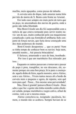 marfim, meio aguçados, como presas de tubarão.
      A corveta saíra do dique, indo amarrar numa bóia
por trás do morro de S. Bento com fronte ao Arsenal.
      Em todo caso sempre era mais perto de terra que
no poço, no ancoradouro dos navios de guerra, onde a
gente não tinha liberdade.
      Mas Bom-Crioulo um dia foi surpreendido com a
notícia de que estava nomeado para servir noutro na-
vio um de aço, muito conhecido pelo seu maquinismo
complicado e pela sua formidável artilharia; belo con-
junto de forças navais, que fazia desse couraçado uma
dos mais poderosos do mundo.
      Bom-Crioulo desapontou: ... que os pariu! Nem
se tinha tempo de conhecer bem os navios: hoje num,
amanhã noutro... Até parecia brincadeira!
      E furiosos, amarrando o saco de lona, trombudo:
       Por isso é que um marinheiro fica relaxado: por
isso...
      Enquanto os outros passavam e tornavam a passar
de popa à proa, tranqüilos, no seu descanso, ele, so-
mente porque era uma boa praça, lá ia para o couraça-
do aquele diabo de ferro, aquele monstro, sem o Aleixo,
sem o seu Aleixo... Vivera tantos meses ali a bordo da
corveta mais o pequeno e agora, de repente, sem quê
nem para quê: Passe... Era mesmo uma perversidade!
     Mas, Deus é grande! pensava Bom-Crioulo . Deus
sabe o que faz: a gente não tinha remédio senão obede-
cer calada, porque marinheiro e negro cativo, afinal de
contas, vem a ser a mesma cousa.
      Aleixo consolava-se, resignado: paciência, ho-
mem, o mundo não se acabava. Sempre haviam de se
 