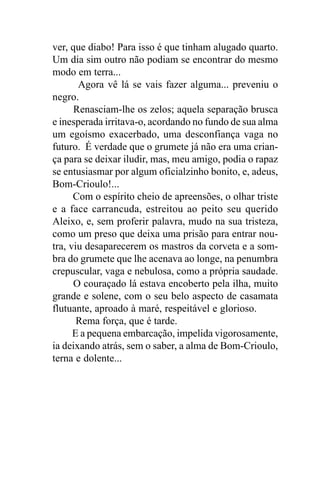 ver, que diabo! Para isso é que tinham alugado quarto.
Um dia sim outro não podiam se encontrar do mesmo
modo em terra...
       Agora vê lá se vais fazer alguma... preveniu o
negro.
      Renasciam-lhe os zelos; aquela separação brusca
e inesperada irritava-o, acordando no fundo de sua alma
um egoísmo exacerbado, uma desconfiança vaga no
futuro. É verdade que o grumete já não era uma crian-
ça para se deixar iludir, mas, meu amigo, podia o rapaz
se entusiasmar por algum oficialzinho bonito, e, adeus,
Bom-Crioulo!...
      Com o espírito cheio de apreensões, o olhar triste
e a face carrancuda, estreitou ao peito seu querido
Aleixo, e, sem proferir palavra, mudo na sua tristeza,
como um preso que deixa uma prisão para entrar nou-
tra, viu desaparecerem os mastros da corveta e a som-
bra do grumete que lhe acenava ao longe, na penumbra
crepuscular, vaga e nebulosa, como a própria saudade.
      O couraçado lá estava encoberto pela ilha, muito
grande e solene, com o seu belo aspecto de casamata
flutuante, aproado à maré, respeitável e glorioso.
       Rema força, que é tarde.
      E a pequena embarcação, impelida vigorosamente,
ia deixando atrás, sem o saber, a alma de Bom-Crioulo,
terna e dolente...
 