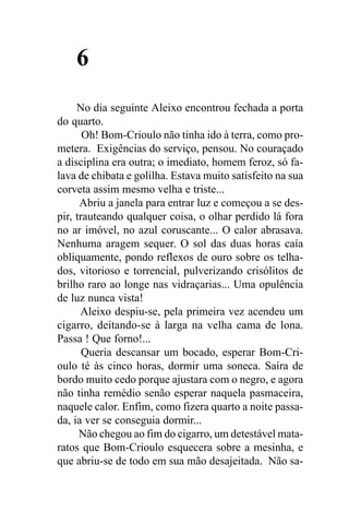 6
     No dia seguinte Aleixo encontrou fechada a porta
do quarto.
       Oh! Bom-Crioulo não tinha ido à terra, como pro-
metera. Exigências do serviço, pensou. No couraçado
a disciplina era outra; o imediato, homem feroz, só fa-
lava de chibata e golilha. Estava muito satisfeito na sua
corveta assim mesmo velha e triste...
      Abriu a janela para entrar luz e começou a se des-
pir, trauteando qualquer coisa, o olhar perdido lá fora
no ar imóvel, no azul coruscante... O calor abrasava.
Nenhuma aragem sequer. O sol das duas horas caía
obliquamente, pondo reflexos de ouro sobre os telha-
dos, vitorioso e torrencial, pulverizando crisólitos de
brilho raro ao longe nas vidraçarias... Uma opulência
de luz nunca vista!
      Aleixo despiu-se, pela primeira vez acendeu um
cigarro, deitando-se à larga na velha cama de lona.
Passa ! Que forno!...
       Queria descansar um bocado, esperar Bom-Cri-
oulo té às cinco horas, dormir uma soneca. Saíra de
bordo muito cedo porque ajustara com o negro, e agora
não tinha remédio senão esperar naquela pasmaceira,
naquele calor. Enfim, como fizera quarto a noite passa-
da, ia ver se conseguia dormir...
      Não chegou ao fim do cigarro, um detestável mata-
ratos que Bom-Crioulo esquecera sobre a mesinha, e
que abriu-se de todo em sua mão desajeitada. Não sa-
 