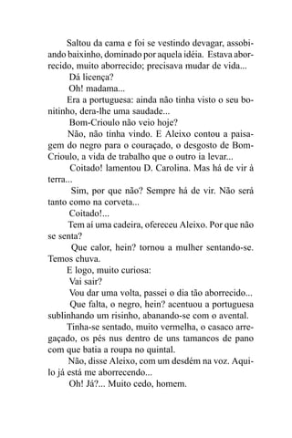Saltou da cama e foi se vestindo devagar, assobi-
ando baixinho, dominado por aquela idéia. Estava abor-
recido, muito aborrecido; precisava mudar de vida...
       Dá licença?
      Oh! madama...
      Era a portuguesa: ainda não tinha visto o seu bo-
nitinho, dera-lhe uma saudade...
       Bom-Crioulo não veio hoje?
      Não, não tinha vindo. E Aleixo contou a paisa-
gem do negro para o couraçado, o desgosto de Bom-
Crioulo, a vida de trabalho que o outro ia levar...
       Coitado! lamentou D. Carolina. Mas há de vir à
terra...
       Sim, por que não? Sempre há de vir. Não será
tanto como na corveta...
       Coitado!...
      Tem aí uma cadeira, ofereceu Aleixo. Por que não
se senta?
       Que calor, hein? tornou a mulher sentando-se.
Temos chuva.
      E logo, muito curiosa:
       Vai sair?
       Vou dar uma volta, passei o dia tão aborrecido...
       Que falta, o negro, hein? acentuou a portuguesa
sublinhando um risinho, abanando-se com o avental.
      Tinha-se sentado, muito vermelha, o casaco arre-
gaçado, os pés nus dentro de uns tamancos de pano
com que batia a roupa no quintal.
      Não, disse Aleixo, com um desdém na voz. Aqui-
lo já está me aborrecendo...
       Oh! Já?... Muito cedo, homem.
 