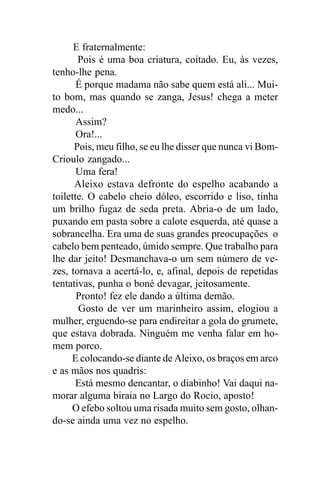 E fraternalmente:
       Pois é uma boa criatura, coitado. Eu, às vezes,
tenho-lhe pena.
       É porque madama não sabe quem está ali... Mui-
to bom, mas quando se zanga, Jesus! chega a meter
medo...
       Assim?
       Ora!...
      Pois, meu filho, se eu lhe disser que nunca vi Bom-
Crioulo zangado...
       Uma fera!
      Aleixo estava defronte do espelho acabando a
toilette. O cabelo cheio dóleo, escorrido e liso, tinha
um brilho fugaz de seda preta. Abria-o de um lado,
puxando em pasta sobre a calote esquerda, até quase a
sobrancelha. Era uma de suas grandes preocupações o
cabelo bem penteado, úmido sempre. Que trabalho para
lhe dar jeito! Desmanchava-o um sem número de ve-
zes, tornava a acertá-lo, e, afinal, depois de repetidas
tentativas, punha o boné devagar, jeitosamente.
       Pronto! fez ele dando a última demão.
       Gosto de ver um marinheiro assim, elogiou a
mulher, erguendo-se para endireitar a gola do grumete,
que estava dobrada. Ninguém me venha falar em ho-
mem porco.
     E colocando-se diante de Aleixo, os braços em arco
e as mãos nos quadris:
       Está mesmo dencantar, o diabinho! Vai daqui na-
morar alguma biraia no Largo do Rocio, aposto!
     O efebo soltou uma risada muito sem gosto, olhan-
do-se ainda uma vez no espelho.
 