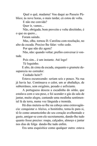 Qual o quê, madama! Vou daqui ao Passeio Pú-
blico; às nove horas, o mais tardar, cá estou de volta.
       E não me convida?
       Quer ir, vamos...
       Não, obrigada; bom proveito e volte direitinho, é
o que eu quero...
      Foram saindo.
       Mas, olhe, tornou D. Carolina com resolução, no
alto da escada. Preciso lhe falar: volte cedo.
       Por que não diz agora?
       Não, não: quando voltar; prefiro conversar à von-
tade.
       Pois sim... é um instante. Até logo!
       Té loguinho.
      E alto, de cima da escada, enquanto o grumete de-
saparecia no corredor:
       Cuidado hein?!
      Estava escurecendo: seriam seis e pouco. Na rua
já havia luz. Continuava o calor, um ar abafadiço, de
subterrâneo, sem oxigênio, pesado e asfixiante.
      A portuguesa desceu a escadinha do sótão, que
estalava com o seu peso, e foi acender o gás da sala de
jantar, muito alegre, cantando uma modinha sentimen-
tal lá da terra, numa voz lânguida e tremida.
      Há dias metera-se-lhe na cabeça uma extravagân-
cia: conquistar o Aleixo, o bonitinho, toma-lo para si,
tê-lo como amantezinho do seu coração avelhentado e
gasto, amigar-se com ele secretamente, dando-lhe tudo
quanto fosse preciso: roupa, calçados, almoço e jantar
nos dias de folga dando-lhe tudo enfim.
      Era uma esquisitice como qualquer outra: estava
 