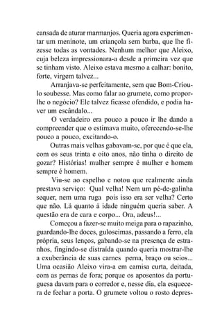 cansada de aturar marmanjos. Queria agora experimen-
tar um meninote, um criançola sem barba, que lhe fi-
zesse todas as vontades. Nenhum melhor que Aleixo,
cuja beleza impressionara-a desde a primeira vez que
se tinham visto. Aleixo estava mesmo a calhar: bonito,
forte, virgem talvez...
      Arranjava-se perfeitamente, sem que Bom-Criou-
lo soubesse. Mas como falar ao grumete, como propor-
lhe o negócio? Ele talvez ficasse ofendido, e podia ha-
ver um escândalo...
      O verdadeiro era pouco a pouco ir lhe dando a
compreender que o estimava muito, oferecendo-se-lhe
pouco a pouco, excitando-o.
      Outras mais velhas gabavam-se, por que é que ela,
com os seus trinta e oito anos, não tinha o direito de
gozar? Histórias! mulher sempre é mulher e homem
sempre é homem.
      Viu-se ao espelho e notou que realmente ainda
prestava serviço: Qual velha! Nem um pé-de-galinha
sequer, nem uma ruga pois isso era ser velha? Certo
que não. Lá quanto à idade ninguém queria saber. A
questão era de cara e corpo... Ora, adeus!...
      Começou a fazer-se muito meiga para o rapazinho,
guardando-lhe doces, guloseimas, passando a ferro, ela
própria, seus lenços, gabando-se na presença de estra-
nhos, fingindo-se distraída quando queria mostrar-lhe
a exuberância de suas carnes perna, braço ou seios...
Uma ocasião Aleixo vira-a em camisa curta, deitada,
com as pernas de fora; porque os aposentos da portu-
guesa davam para o corredor e, nesse dia, ela esquece-
ra de fechar a porta. O grumete voltou o rosto depres-
 