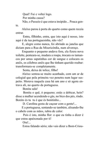 Qual! Fui e voltei logo.
      Por minha causa?
      Não, o Passeio é que estava insípido... Pouca gen-
te.
      Aleixo parou à porta do quarto como quem receia
entrar.
       Entra, filhinho, entra, que isto aqui é nosso, isto
aqui é da tua portuguesinha, não vês?
      E, alegre como nunca, foi abrindo as janelas que
diziam para a Rua da Misericórdia, num alvoroço.
      Enquanto o pequeno andava fora, ela fizera nova
toilette, penteara-se, mudara a roupa, trocara os taman-
cos por umas sapatinhas cor de sangue e colocara os
anéis, os célebres anéis que lhe tinham querido roubar:
transformara-se completamente.
       Senta, deixa de tolice, filho!
      Aleixo sentou-se muito acanhado, com um ar de
colegial que pela primeira vez penetra num lugar sus-
peito. Morava naquela casa há um ano e só agora en-
trava ali, no quarto da portuguesa.
       Bonita sala!
       Bonita o quê, ó pequeno; estás a debicar, hein?
disse a mulher acendendo o gás, no bico dos pés, rindo.
Bonito és tu tu é que és bonitinho...
       D. Carolina gosta de caçoar com a gente!...
      E a portuguesa, sentando-se também, alisando-lhe
o cabelo com as mãos, rubra de calor:
       Pois é isto, minha flor: o que eu tinha a dizer é
que estou apaixonada por ti!
       Ora!...
       Estou falando sério; não vais dizer a Bom-Criou-
 