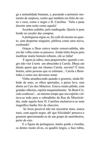 ga a animalidade humana, e, passando o primeiro mo-
mento de surpresa, sentiu que também era feito de car-
ne e osso, como o negro e D. Carolina: Valia a pena
decerto uma noite como aquela!
      Acordou cedinho, pela madrugada. Queria ir para
bordo no escaler das compras.
     A portuguesa ergue-se, fez café ali mesmo no quar-
to, sem despertar ninguém, jubilosa como uma noiva,
exultando!
      Graças a Deus estava muito conservadinha, não
era tão velha como se pensava. Ainda tinha forças para
inutilizar muito homem robusto, olá se tinha!
      E agora já sabes, meu pequerrucho: quando o ne-
gro não vier à terra um abracinho à Carola. Dhoje em
diante quero que me chames Carola, ouviste? É mais
bonito, entre pessoas que se estimam... Carola e Boni-
tinho é como nos devemos tratar.
      Vinha amanhecendo quando o grumete, ainda bê-
bedo de sono, os olhos apertados, o passo leve, saiu
direto ao Cais dos Mineiros. Estava muito pálido, com
grandes olheiras, repetia maquinalmente: Se Bom-Cri-
oulo soubesse!... ao mesmo tempo que seu espírito vol-
tava-se todo para o sobradinho da Rua da Misericór-
dia, onde aquela hora D. Carolina encharcava-se num
magnífico banho frio de chuveiro.
       Se fosse possível não me encontrar mais, nunca
mais, com aquele negro, ah! que felicidade! pensava o
grumete aproximando-se de um grupo de marinheiros,
perto do cais.
      E a figura da portuguesa, muito gorda e risonha,
os dentes muito alvos, os quadris largos, a face rubra,
 