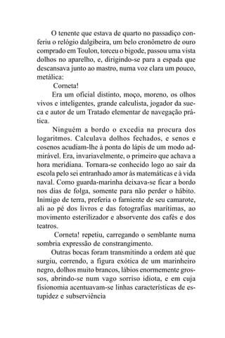 O tenente que estava de quarto no passadiço con-
feriu o relógio dalgibeira, um belo cronômetro de ouro
comprado em Toulon, torceu o bigode, passou uma vista
dolhos no aparelho, e, dirigindo-se para a espada que
descansava junto ao mastro, numa voz clara um pouco,
metálica:
      Corneta!
      Era um oficial distinto, moço, moreno, os olhos
vivos e inteligentes, grande calculista, jogador da sue-
ca e autor de um Tratado elementar de navegação prá-
tica.
      Ninguém a bordo o excedia na procura dos
logaritmos. Calculava dolhos fechados, e senos e
cosenos acudiam-lhe à ponta do lápis de um modo ad-
mirável. Era, invariavelmente, o primeiro que achava a
hora meridiana. Tornara-se conhecido logo ao sair da
escola pelo sei entranhado amor às matemáticas e à vida
naval. Como guarda-marinha deixava-se ficar a bordo
nos dias de folga, somente para não perder o hábito.
Inimigo de terra, preferia o farniente de seu camarote,
ali ao pé dos livros e das fotografias marítimas, ao
movimento esterilizador e absorvente dos cafés e dos
teatros.
       Corneta! repetiu, carregando o semblante numa
sombria expressão de constrangimento.
      Outras bocas foram transmitindo a ordem até que
surgiu, correndo, a figura exótica de um marinheiro
negro, dolhos muito brancos, lábios enormemente gros-
sos, abrindo-se num vago sorriso idiota, e em cuja
fisionomia acentuavam-se linhas características de es-
tupidez e subserviência
 