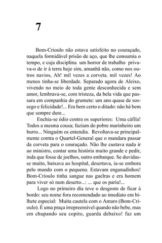 7
     Bom-Crioulo não estava satisfeito no couraçado,
naquela formidável prisão de aço, que lhe consumia o
tempo, e cuja disciplina um horror de trabalho priva-
va-o de ir à terra hoje sim, amanhã não, como nos ou-
tros navios, Ah! mil vezes a corveta. mil vezes! Ao
menos tinha-se liberdade. Separado agora de Aleixo,
vivendo no meio de toda gente desconhecida e sem
amor, lembrava-se, com tristeza, da bela vida que pas-
sara em companhia do grumete: um ano quase de sos-
sego e felicidade!... Era bem certo o ditado: não há bem
que sempre dure...
     Enchia-se ódio contra os superiores: Uma cáfila!
Todos a mesma cousa; faziam do pobre marinheiro um
burro... Ninguém os entendia. Revoltava-se principal-
mente contra o Quartel-General que o mandara passar
da corveta para o couraçado. Não lhe custava nada ir
ao ministro, contar uma história muito grande e pedir,
inda que fosse de joelhos, outro embarque. Se duvidas-
se muito, baixava ao hospital, desertava, ia-se embora
pelo mundo com o pequeno. Estavam enganadinhos!
Bom-Crioulo tinha sangue nas guelras e era homem
para viver só num deserto...: ... que os pariu!...
      Logo no primeiro dia teve o desgosto de ficar à
bordo: seu nome fora recomendado ao imediato em bi-
lhete especial: Muita cautela com o Amaro (Bom-Cri-
oulo). É uma praça irrepreensível quando não bebe, mas
em chupando seu copito, guarda debaixo! faz um
 