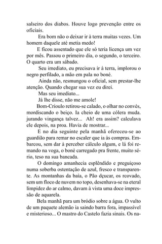 salseiro dos diabos. Houve logo prevenção entre os
oficiais.
       Era bom não o deixar ir à terra muitas vezes. Um
homem daquele até metia medo!
      E ficou assentado que ele só teria licença um vez
por mês. Passou o primeiro dia, o segundo, o terceiro.
O quarto era um sábado.
       Seu imediato, eu precisava ir à terra, implorou o
negro perfilado, a mão em pala no boné.
       Ainda não, resmungou o oficial, sem prestar-lhe
atenção. Quando chegar sua vez eu direi.
       Mas seu imediato...
       Já lhe disse, não me amole!
      Bom-Crioulo retirou-se calado, o olhar no convés,
mordiscando o beiço. Ia cheio de uma cólera muda.
jurando vingança talvez... Ah! era assim? calculava
ele depois, na proa. Havia de mostrar...
      E no dia seguinte pela manhã ofereceu-se ao
guardião para remar no escaler que ia às compras. Em-
barcou, sem dar à perceber cálculo algum, e lá foi re-
mando na voga, o boné carregado pra frente, muito sé-
rio, teso na sua bancada.
      O domingo amanhecia esplêndido e preguiçoso
numa soberba ostentação de azul, fresco e transparen-
te. As montanhas da baía, o Pão dçucar, os rcovado,
sem um floco de nuvem no topo, desenhava-se na eteral
limpidez do ar calmo, davam à vista uma doce impres-
são de aquarela.
      Bela manhã para um bródio sobre a água. O vulto
de um paquete alemão ia saindo barra fora, impassível
e misterioso... O mastro do Castelo fazia sinais. Os na-
 