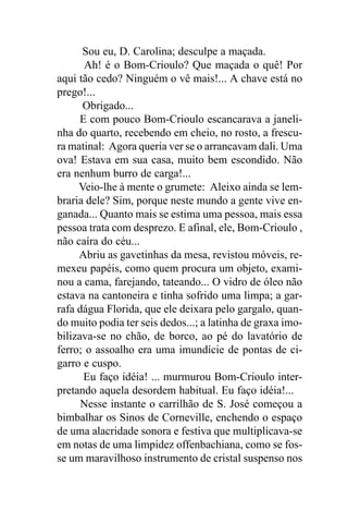 Sou eu, D. Carolina; desculpe a maçada.
       Ah! é o Bom-Crioulo? Que maçada o quê! Por
aqui tão cedo? Ninguém o vê mais!... A chave está no
prego!...
      Obrigado...
      E com pouco Bom-Crioulo escancarava a janeli-
nha do quarto, recebendo em cheio, no rosto, a frescu-
ra matinal: Agora queria ver se o arrancavam dali. Uma
ova! Estava em sua casa, muito bem escondido. Não
era nenhum burro de carga!...
     Veio-lhe à mente o grumete: Aleixo ainda se lem-
braria dele? Sim, porque neste mundo a gente vive en-
ganada... Quanto mais se estima uma pessoa, mais essa
pessoa trata com desprezo. E afinal, ele, Bom-Crioulo ,
não caíra do céu...
     Abriu as gavetinhas da mesa, revistou móveis, re-
mexeu papéis, como quem procura um objeto, exami-
nou a cama, farejando, tateando... O vidro de óleo não
estava na cantoneira e tinha sofrido uma limpa; a gar-
rafa dágua Florida, que ele deixara pelo gargalo, quan-
do muito podia ter seis dedos...; a latinha de graxa imo-
bilizava-se no chão, de borco, ao pé do lavatório de
ferro; o assoalho era uma imundície de pontas de ci-
garro e cuspo.
       Eu faço idéia! ... murmurou Bom-Crioulo inter-
pretando aquela desordem habitual. Eu faço idéia!...
      Nesse instante o carrilhão de S. José começou a
bimbalhar os Sinos de Corneville, enchendo o espaço
de uma alacridade sonora e festiva que multiplicava-se
em notas de uma limpidez offenbachiana, como se fos-
se um maravilhoso instrumento de cristal suspenso nos
 