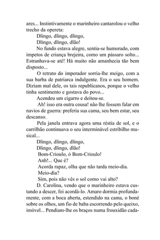 ares... Instintivamente o marinheiro cantarolou o velho
trecho da opereta:
      Dlingo, dlingo, dlingo,
      Dlingo, dlingo, dlão!
     No fundo estava alegre, sentia-se humorado, com
ímpetos de criança brejeira, como um pássaro solto...
Estranhava-se até! Há muito não amanhecia tão bem
disposto...
      O retrato do imperador sorria-lhe meigo, com a
sua barba de patriarca indulgente. Era o seu homem.
Diziam mal dele, os tais republicanos, porque o velho
tinha sentimento e gostava do povo...
      Acendeu um cigarro e deitou-se.
      Ah! isso era outra cousa! não lhe fossem falar em
navios de guerra: preferia sua cama, seu bem estar, seu
descanso.
      Pela janela entrava agora uma réstia de sol, e o
carrilhão continuava o seu interminável estribilho mu-
sical...
      Dlingo, dlingo, dlingo,
      Dlingo, dlingo, dlão!
       Bom-Crioulo, ó Bom-Crioulo!
       Anh!... Que é?
       Acorda rapaz, olha que não tarda meio-dia.
       Meio-dia?
       Sim, pois não vês o sol como vai alto?
      D. Carolina, vendo que o marinheiro estava cus-
tando a descer, foi acordá-lo. Amaro dormia profunda-
mente, com a boca aberta, estendido na cama, o boné
sobre os olhos, um fio de baba escorrendo pelo queixo,
imóvel... Pendiam-lhe os braços numa frouxidão cada-
 