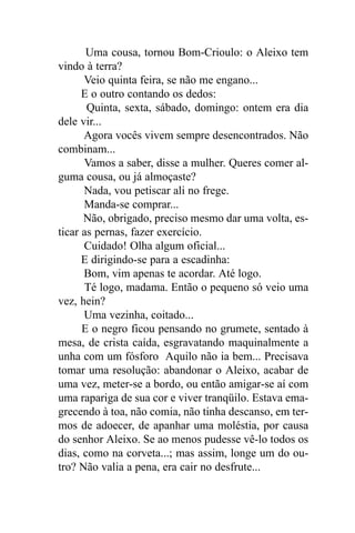 Uma cousa, tornou Bom-Crioulo: o Aleixo tem
vindo à terra?
      Veio quinta feira, se não me engano...
      E o outro contando os dedos:
       Quinta, sexta, sábado, domingo: ontem era dia
dele vir...
      Agora vocês vivem sempre desencontrados. Não
combinam...
      Vamos a saber, disse a mulher. Queres comer al-
guma cousa, ou já almoçaste?
      Nada, vou petiscar ali no frege.
      Manda-se comprar...
      Não, obrigado, preciso mesmo dar uma volta, es-
ticar as pernas, fazer exercício.
      Cuidado! Olha algum oficial...
      E dirigindo-se para a escadinha:
      Bom, vim apenas te acordar. Até logo.
      Té logo, madama. Então o pequeno só veio uma
vez, hein?
      Uma vezinha, coitado...
      E o negro ficou pensando no grumete, sentado à
mesa, de crista caída, esgravatando maquinalmente a
unha com um fósforo Aquilo não ia bem... Precisava
tomar uma resolução: abandonar o Aleixo, acabar de
uma vez, meter-se a bordo, ou então amigar-se aí com
uma rapariga de sua cor e viver tranqüilo. Estava ema-
grecendo à toa, não comia, não tinha descanso, em ter-
mos de adoecer, de apanhar uma moléstia, por causa
do senhor Aleixo. Se ao menos pudesse vê-lo todos os
dias, como na corveta...; mas assim, longe um do ou-
tro? Não valia a pena, era cair no desfrute...
 