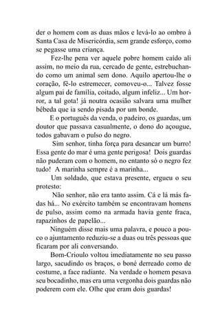 der o homem com as duas mãos e levá-lo ao ombro à
Santa Casa de Misericórdia, sem grande esforço, como
se pegasse uma criança.
      Fez-lhe pena ver aquele pobre homem caído ali
assim, no meio da rua, cercado de gente, estrebuchan-
do como um animal sem dono. Aquilo apertou-lhe o
coração, fê-lo estremecer, comoveu-o... Talvez fosse
algum pai de família, coitado, algum infeliz... Um hor-
ror, a tal gota! já noutra ocasião salvara uma mulher
bêbeda que ia sendo pisada por um bonde.
     E o português da venda, o padeiro, os guardas, um
doutor que passava casualmente, o dono do açougue,
todos gabavam o pulso do negro.
      Sim senhor, tinha força para desancar um burro!
Essa gente do mar é uma gente perigosa! Dois guardas
não puderam com o homem, no entanto só o negro fez
tudo! A marinha sempre é a marinha...
      Um soldado, que estava presente, ergueu o seu
protesto:
      Não senhor, não era tanto assim. Cá e lá más fa-
das há... No exército também se encontravam homens
de pulso, assim como na armada havia gente fraca,
rapazinhos de papelão...
      Ninguém disse mais uma palavra, e pouco a pou-
co o ajuntamento reduziu-se a duas ou três pessoas que
ficaram por ali conversando.
      Bom-Crioulo voltou imediatamente no seu passo
largo, sacudindo os braços, o boné derreado como de
costume, a face radiante. Na verdade o homem pesava
seu bocadinho, mas era uma vergonha dois guardas não
poderem com ele. Olhe que eram dois guardas!
 
