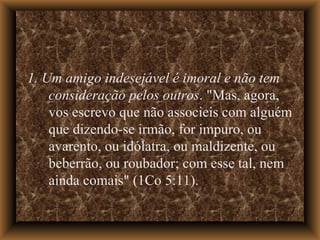 1. Um amigo indesejável é imoral e não tem consideração pelos outros . "Mas, agora, vos escrevo que não associeis com alguém que dizendo-se irmão, for impuro, ou avarento, ou idólatra, ou maldizente, ou beberrão, ou roubador; com esse tal, nem ainda comais" (1Co 5:11).  