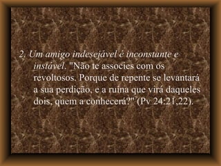 2. Um amigo indesejável é inconstante e instável . "Não te associes com os revoltosos. Porque de repente se levantará a sua perdição, e a ruína que virá daqueles dois, quem a conhecerá?" (Pv 24:21,22).  