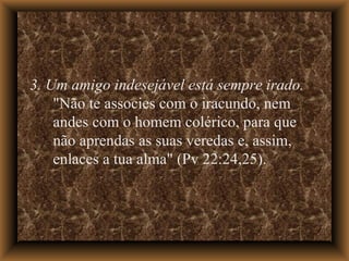 3. Um amigo indesejável está sempre irado.  "Não te associes com o iracundo, nem andes com o homem colérico, para que não aprendas as suas veredas e, assim, enlaces a tua alma" (Pv 22:24,25).  