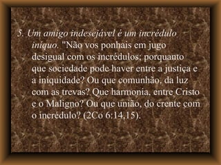 5. Um amigo indesejável é um incrédulo iníquo.  "Não vos ponhais em jugo desigual com os incrédulos; porquanto que sociedade pode haver entre a justiça e a iniquidade? Ou que comunhão, da luz com as trevas? Que harmonia, entre Cristo e o Maligno? Ou que união, do crente com o incrédulo? (2Co 6:14,15).  