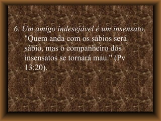 6. Um amigo indesejável é um insensato . "Quem anda com os sábios será sábio, mas o companheiro dos insensatos se tornará mau." (Pv 13:20).  