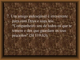 7. Um amigo indesejável é irreverente para com Deus e suas leis. "Companheiro sou de todos os que te temem e dos que guardam os teus preceitos" (Sl 119:63).  