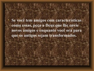 Se você tem amigos com características como essas, peça a Deus que lhe envie novos amigos e enquanto você ora para que os antigos sejam transformados. 