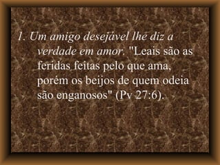 1. Um amigo desejável lhe diz a verdade em amor.  "Leais são as feridas feitas pelo que ama, porém os beijos de quem odeia são enganosos" (Pv 27:6). 