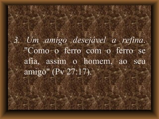 3. Um amigo desejável a refina . "Como o ferro com o ferro se afia, assim o homem, ao seu amigo" (Pv 27:17). 