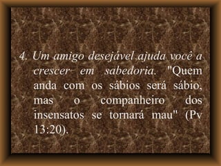 4. Um amigo desejável ajuda você a crescer em sabedoria.  "Quem anda com os sábios será sábio, mas o companheiro dos insensatos se tornará mau" (Pv 13:20). 
