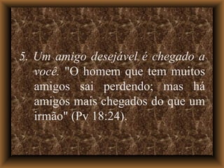 5. Um amigo desejável é chegado a você.  "O homem que tem muitos amigos sai perdendo; mas há amigos mais chegados do que um irmão" (Pv 18:24). 