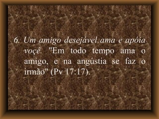 6. Um amigo desejável ama e apóia voçê.  "Em todo tempo ama o amigo, e na angústia se faz o irmão" (Pv 17:17). 